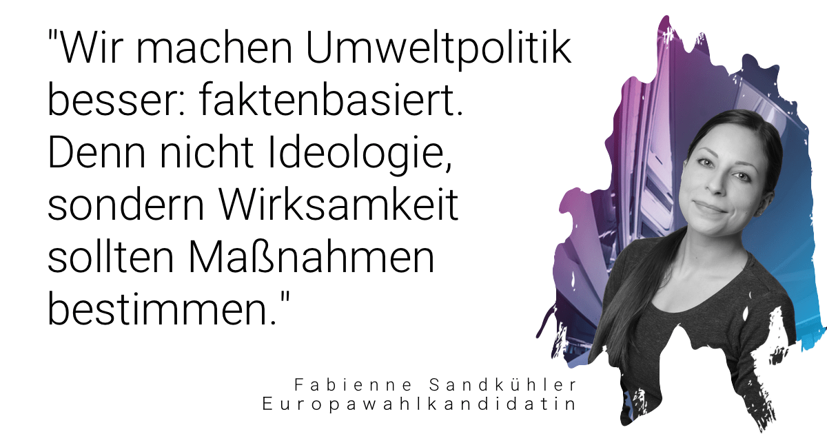 Zitat von Fabienne Sandkühler, Europawahlkanditatin: "Wir machen Umweltpolitik besser: faktenbasiert. Denn nicht Ideologie sondern Wirksamkeit sollten Maßnahmen bestimmen."