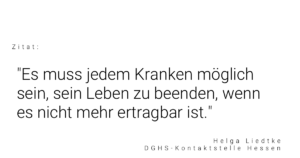 Zitat von Helga Liedtke, DGHS-Kontaktstelle Hessen: "Es muss jedem Kranken möglich sein, sein Leben zu beenden, wenn es nicht mehr ertragbar ist."